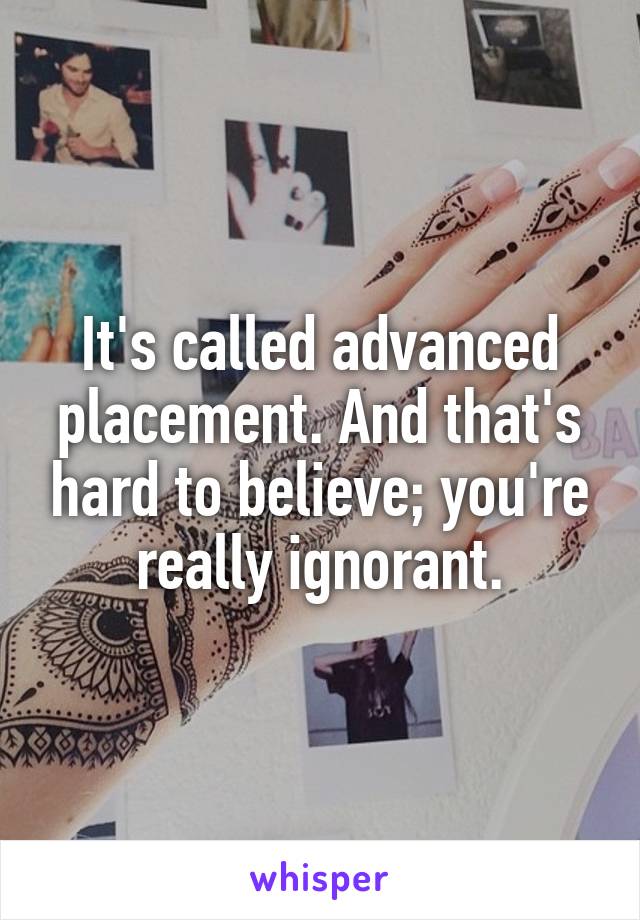 It's called advanced placement. And that's hard to believe; you're really ignorant.