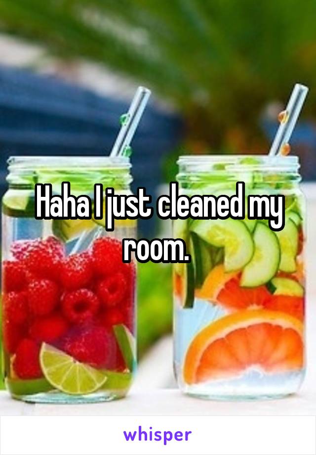 Haha I just cleaned my room. 