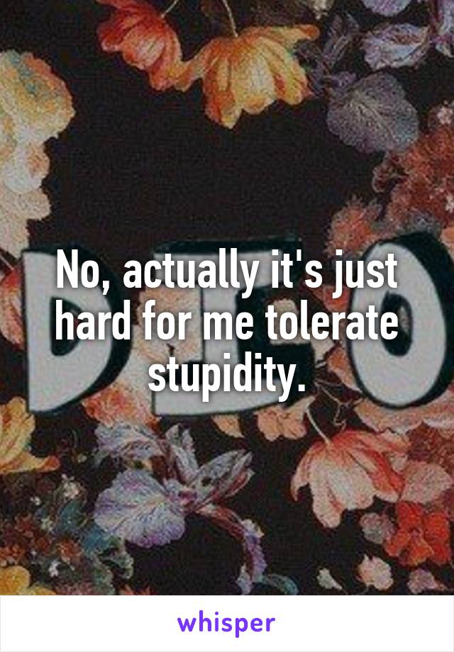 No, actually it's just hard for me tolerate stupidity.