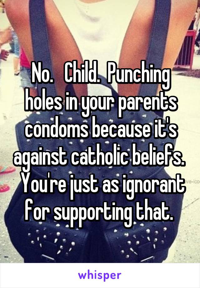 No.   Child.  Punching holes in your parents condoms because it's against catholic beliefs.   You're just as ignorant for supporting that. 