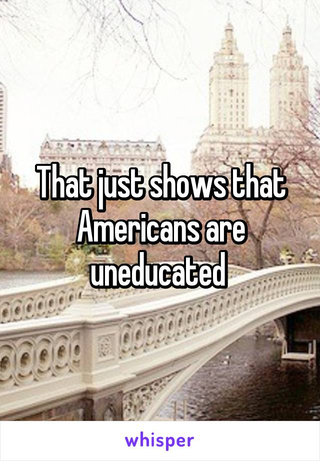 That just shows that Americans are uneducated 