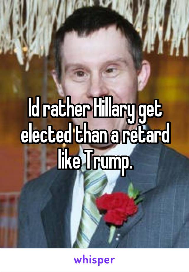 Id rather Hillary get elected than a retard like Trump.