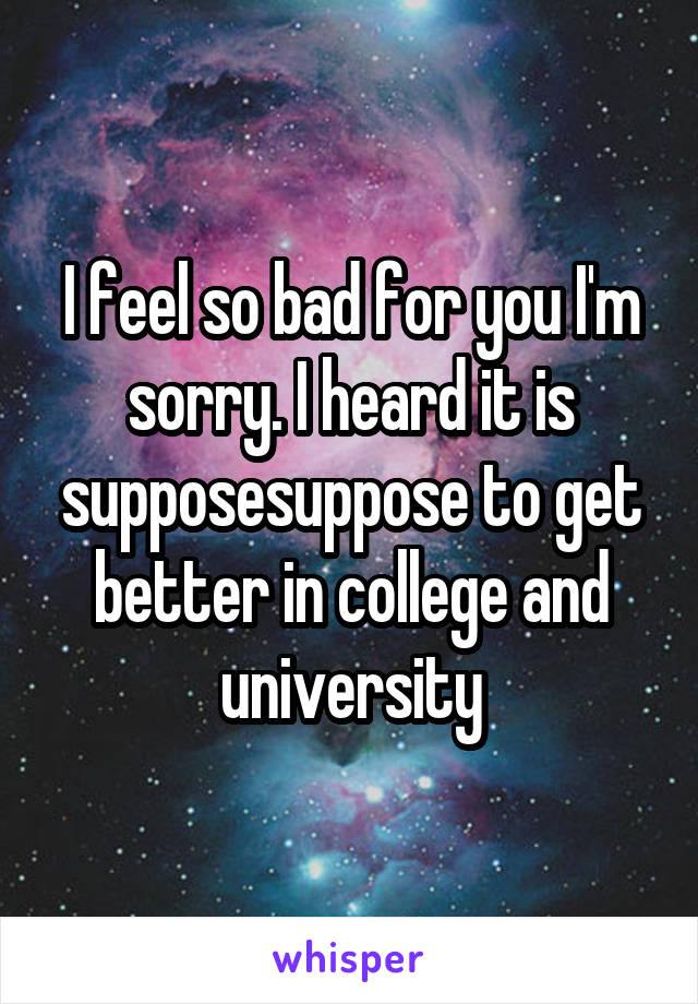 I feel so bad for you I'm sorry. I heard it is supposesuppose to get better in college and university