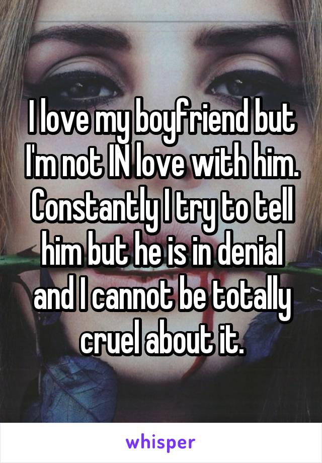 I love my boyfriend but I'm not IN love with him. Constantly I try to tell him but he is in denial and I cannot be totally cruel about it.