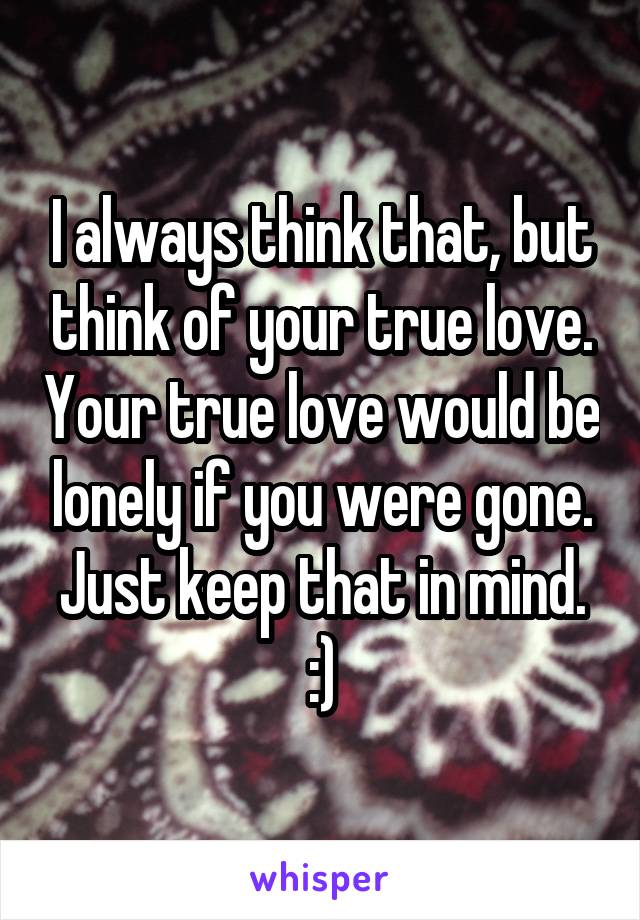 I always think that, but think of your true love. Your true love would be lonely if you were gone. Just keep that in mind. :)