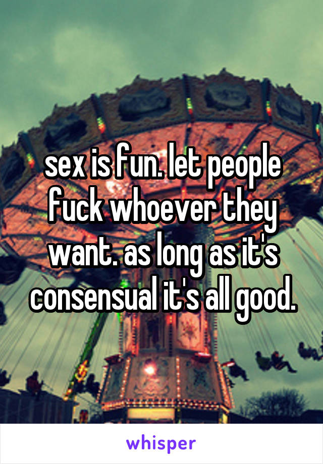 sex is fun. let people fuck whoever they want. as long as it's consensual it's all good.