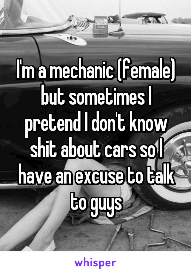 I'm a mechanic (female) but sometimes I pretend I don't know shit about cars so I have an excuse to talk to guys