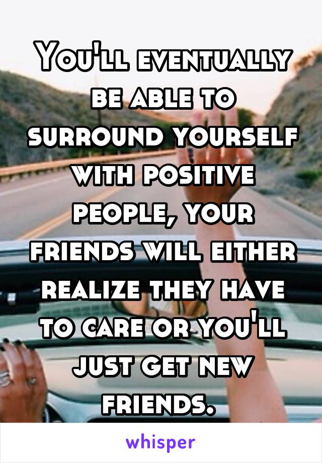 You'll eventually be able to surround yourself with positive people, your friends will either realize they have to care or you'll just get new friends. 