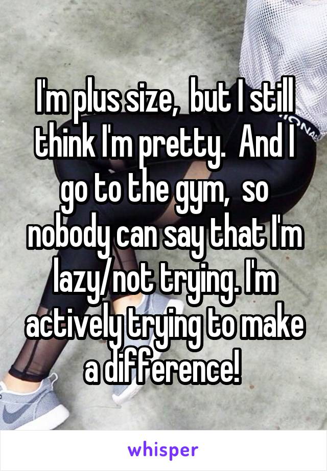 I'm plus size,  but I still think I'm pretty.  And I go to the gym,  so nobody can say that I'm lazy/not trying. I'm actively trying to make a difference! 