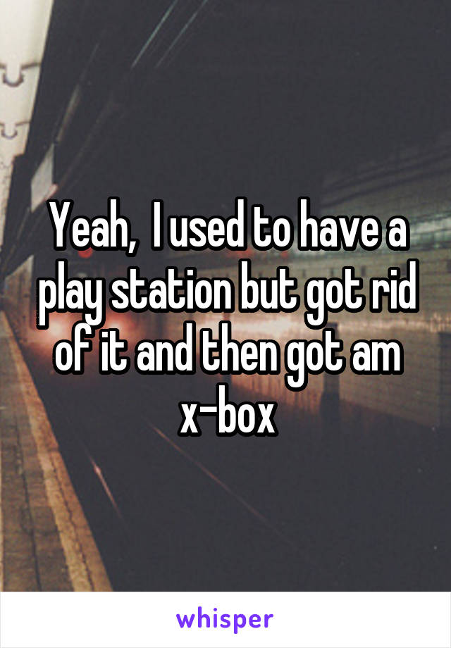 Yeah,  I used to have a play station but got rid of it and then got am x-box