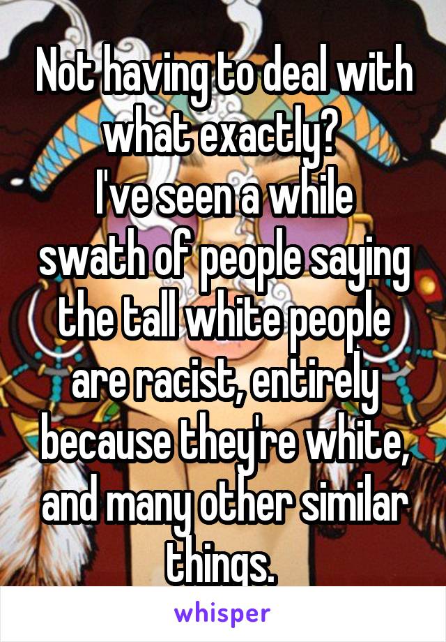 Not having to deal with what exactly? 
I've seen a while swath of people saying the tall white people are racist, entirely because they're white, and many other similar things. 