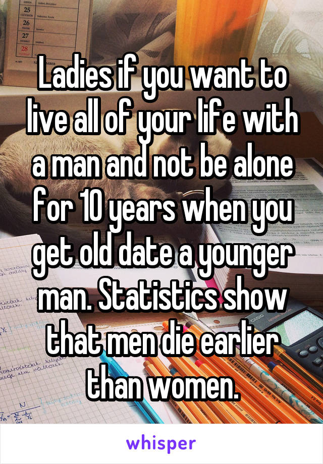 Ladies if you want to live all of your life with a man and not be alone for 10 years when you get old date a younger man. Statistics show that men die earlier than women.