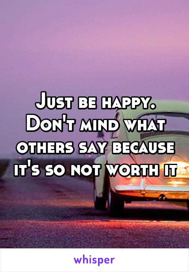 Just be happy. Don't mind what others say because it's so not worth it