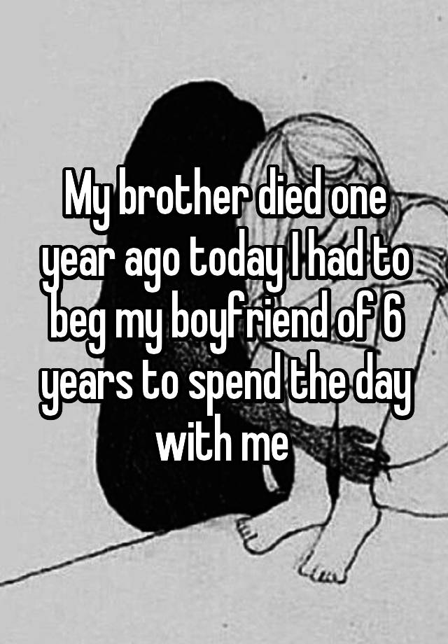 My brother died one year ago today I had to beg my boyfriend of 6 years ...