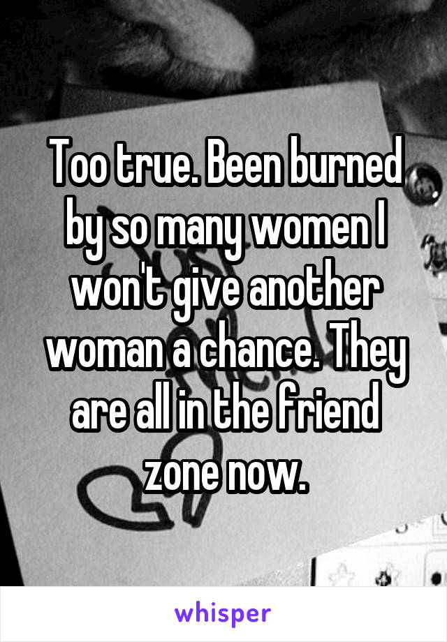 Too true. Been burned by so many women I won't give another woman a chance. They are all in the friend zone now.