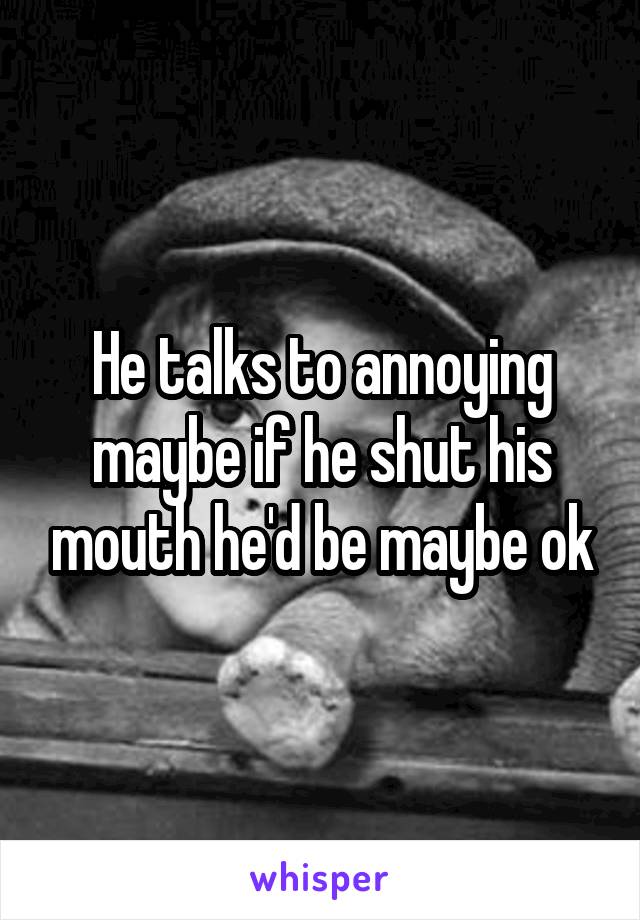 He talks to annoying maybe if he shut his mouth he'd be maybe ok