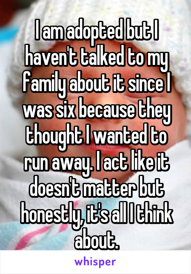 I am adopted but I haven't talked to my family about it since I was six because they thought I wanted to run away. I act like it doesn't matter but honestly, it's all I think about.