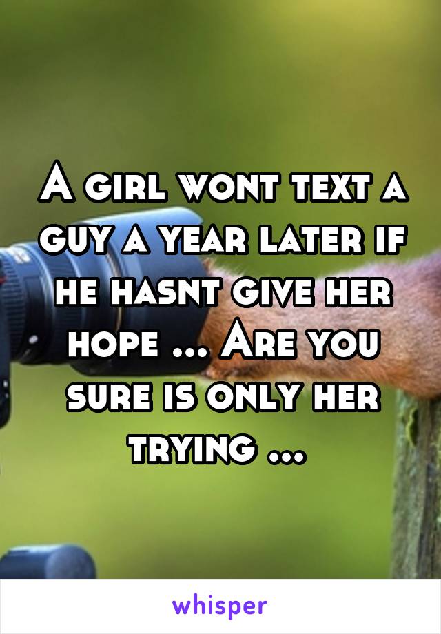 A girl wont text a guy a year later if he hasnt give her hope ... Are you sure is only her trying ... 