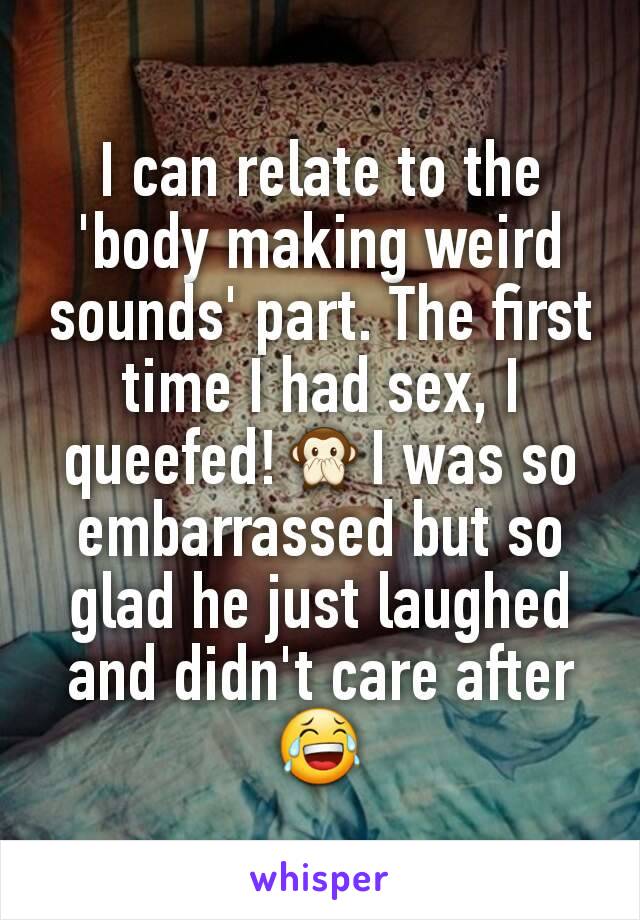 I can relate to the 'body making weird sounds' part. The first time I had sex, I queefed!🙊I was so embarrassed but so glad he just laughed and didn't care after😂