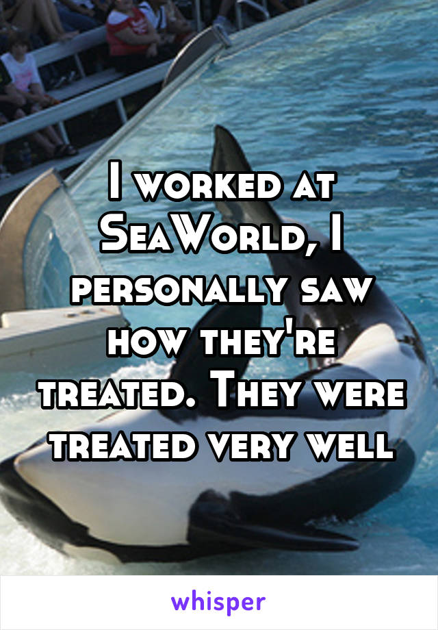 I worked at SeaWorld, I personally saw how they're treated. They were treated very well