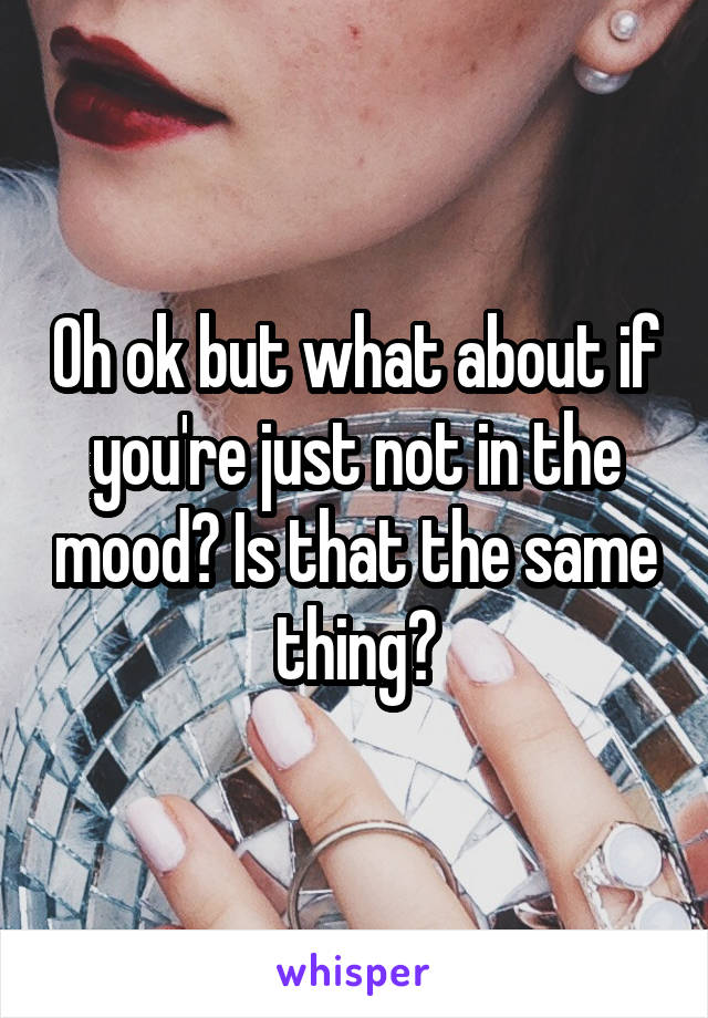 Oh ok but what about if you're just not in the mood? Is that the same thing?