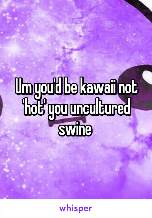 Um you'd be kawaii not 'hot' you uncultured swine 