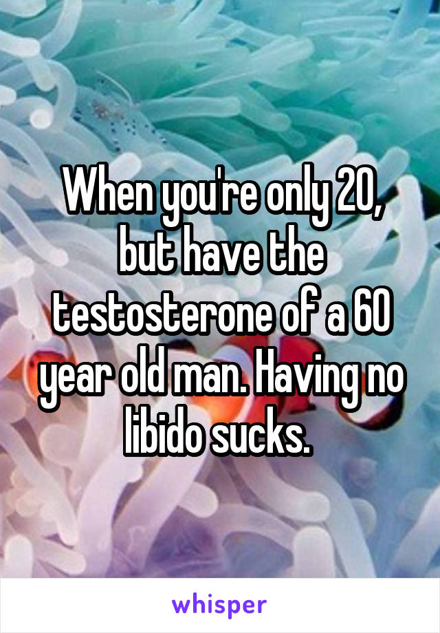 When you're only 20, but have the testosterone of a 60 year old man. Having no libido sucks. 