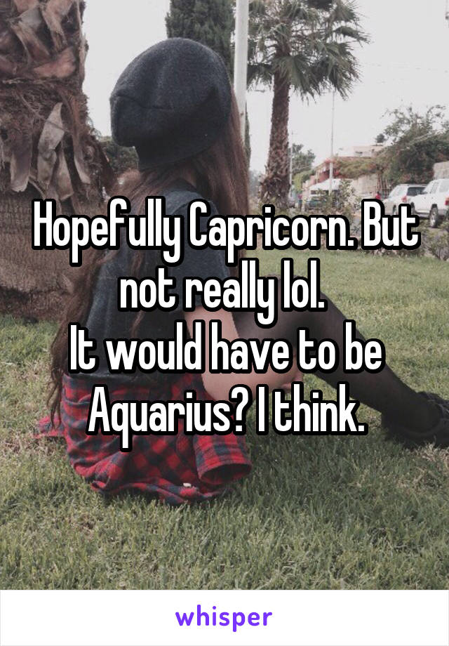 Hopefully Capricorn. But not really lol. 
It would have to be Aquarius? I think.