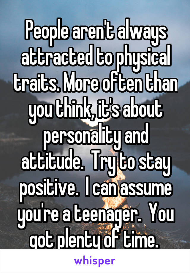 People aren't always attracted to physical traits. More often than you think, it's about personality and attitude.  Try to stay positive.  I can assume you're a teenager.  You got plenty of time. 