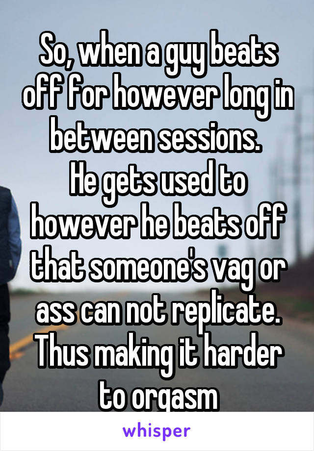 So, when a guy beats off for however long in between sessions. 
He gets used to however he beats off that someone's vag or ass can not replicate. Thus making it harder to orgasm