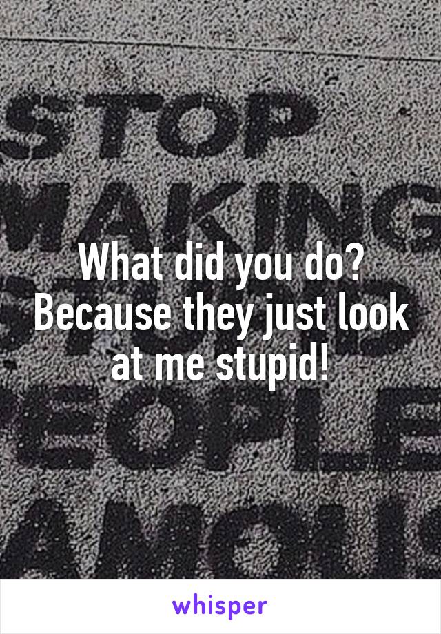 What did you do? Because they just look at me stupid!