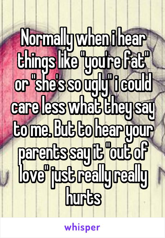 Normally when i hear things like "you're fat" or "she's so ugly" i could care less what they say to me. But to hear your parents say it "out of love" just really really hurts