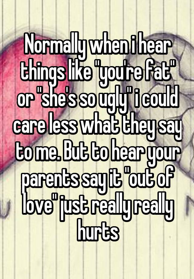 Normally when i hear things like "you're fat" or "she's so ugly" i could care less what they say to me. But to hear your parents say it "out of love" just really really hurts