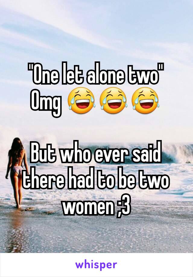 "One let alone two"
Omg 😂😂😂

But who ever said there had to be two women ;3