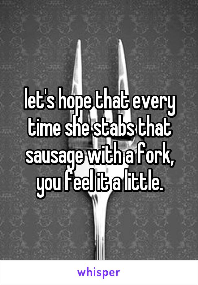let's hope that every time she stabs that sausage with a fork, you feel it a little.
