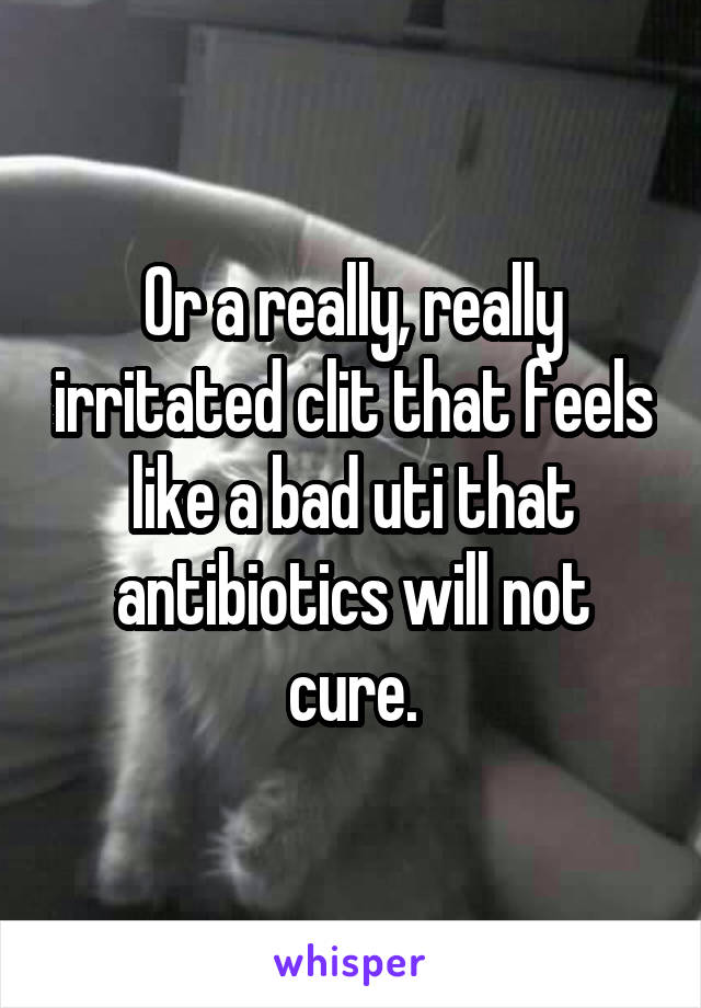 Or a really, really irritated clit that feels like a bad uti that antibiotics will not cure.