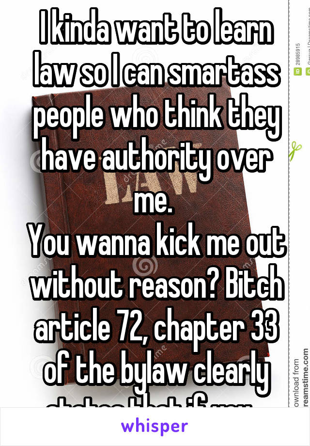 I kinda want to learn law so I can smartass people who think they have authority over me. 
You wanna kick me out without reason? Bitch article 72, chapter 33 of the bylaw clearly states that if you...