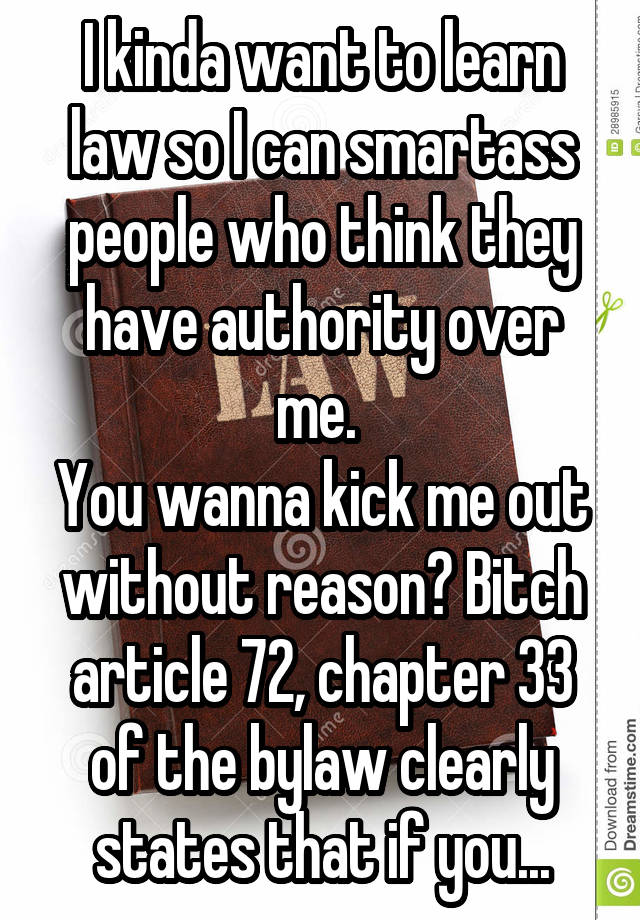 I kinda want to learn law so I can smartass people who think they have authority over me. 
You wanna kick me out without reason? Bitch article 72, chapter 33 of the bylaw clearly states that if you...