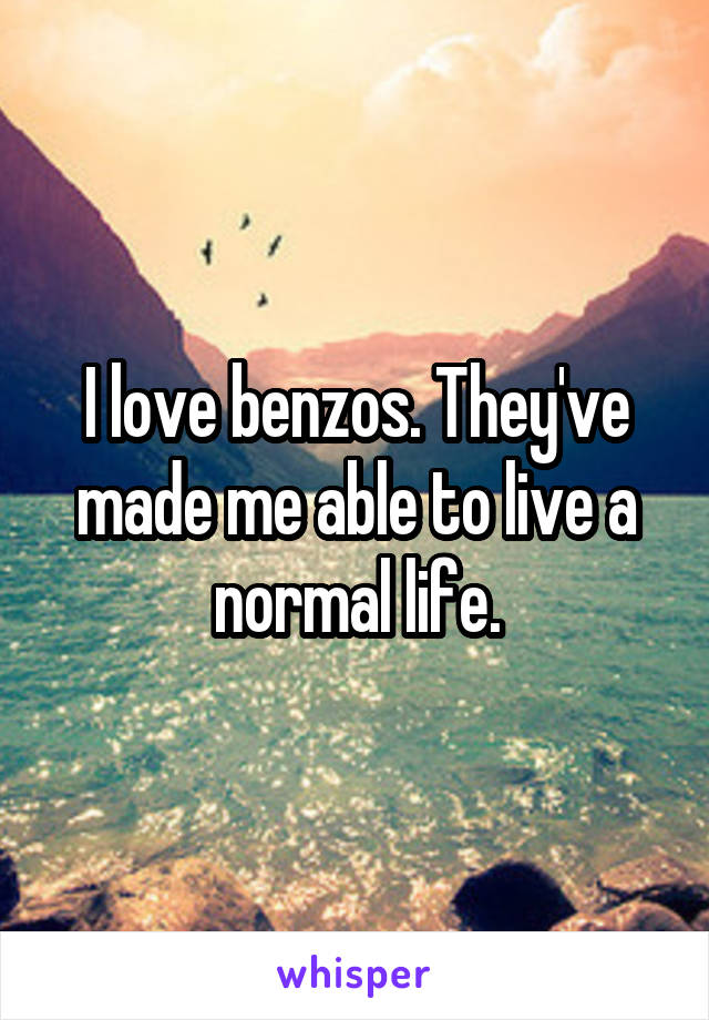 I love benzos. They've made me able to live a normal life.