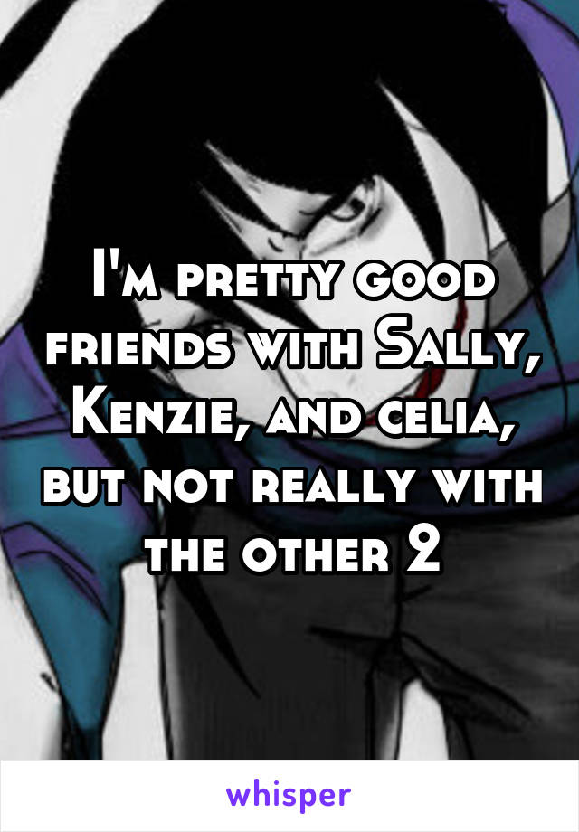 I'm pretty good friends with Sally, Kenzie, and celia, but not really with the other 2