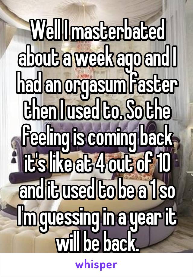 Well I masterbated about a week ago and I had an orgasum faster then I used to. So the feeling is coming back it's like at 4 out of 10 and it used to be a 1 so I'm guessing in a year it will be back.