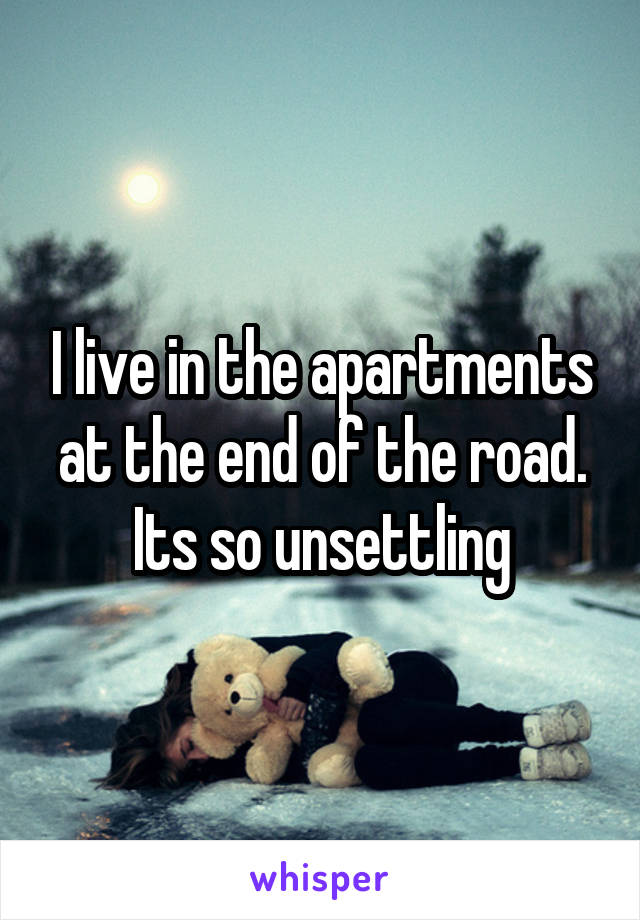 I live in the apartments at the end of the road. Its so unsettling