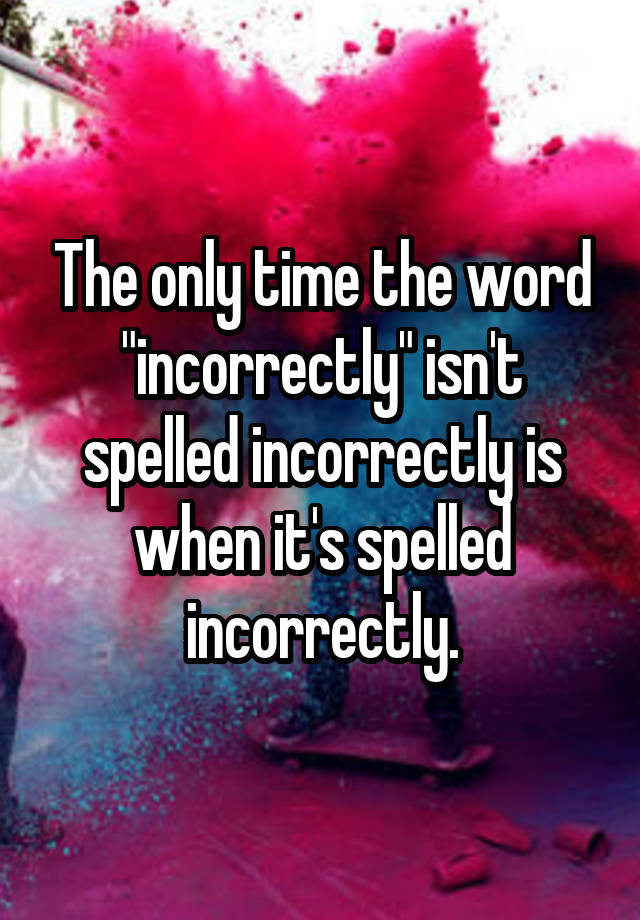 the-only-time-the-word-incorrectly-isn-t-spelled-incorrectly-is-when