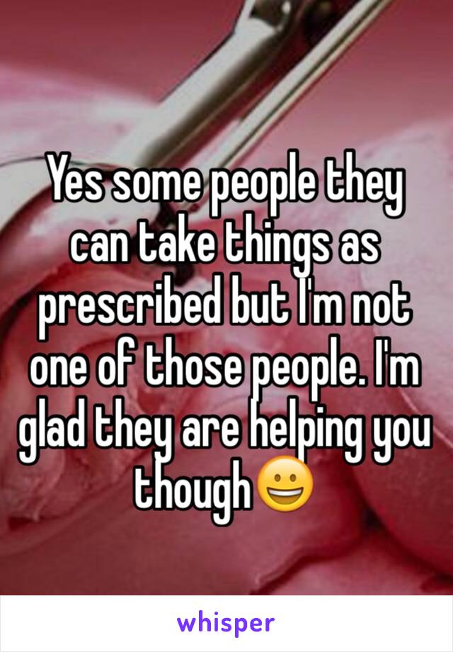 Yes some people they can take things as prescribed but I'm not one of those people. I'm glad they are helping you though😀