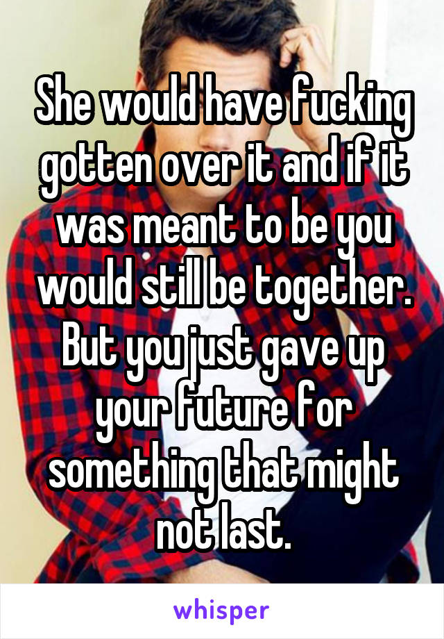 She would have fucking gotten over it and if it was meant to be you would still be together. But you just gave up your future for something that might not last.