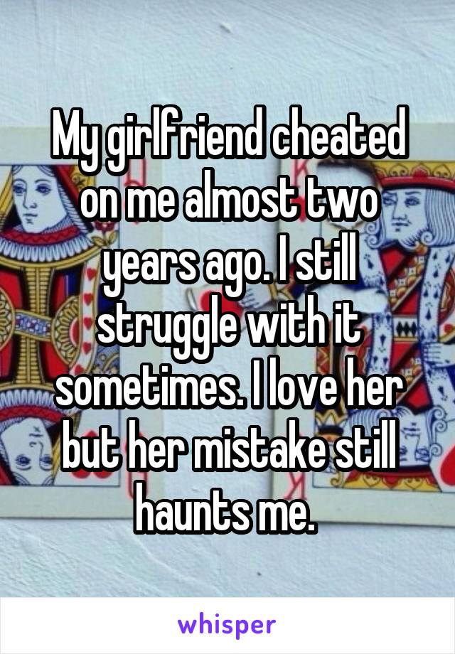 My girlfriend cheated on me almost two years ago. I still struggle with it sometimes. I love her but her mistake still haunts me. 