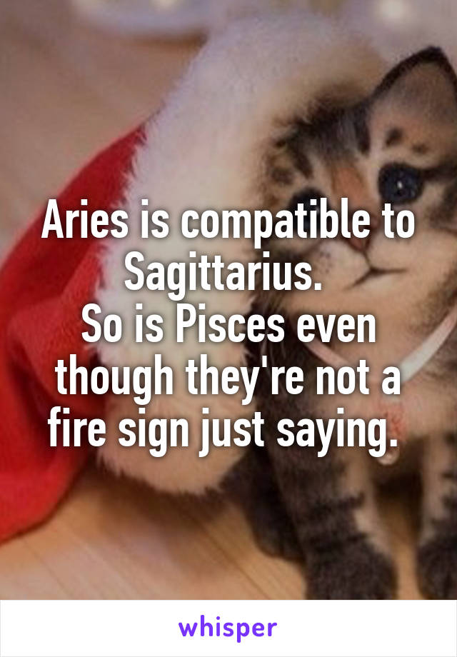 Aries is compatible to Sagittarius. 
So is Pisces even though they're not a fire sign just saying. 