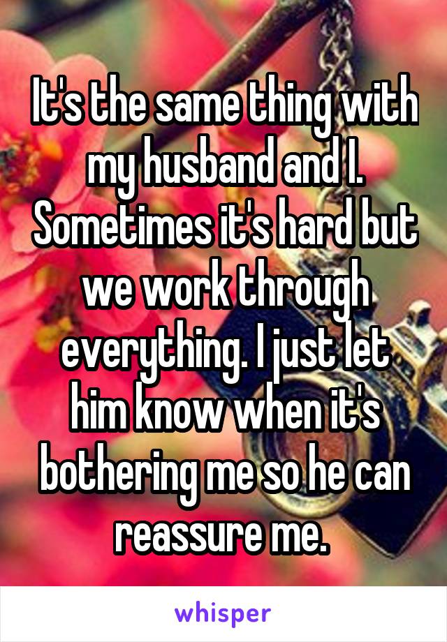 It's the same thing with my husband and I. Sometimes it's hard but we work through everything. I just let him know when it's bothering me so he can reassure me. 
