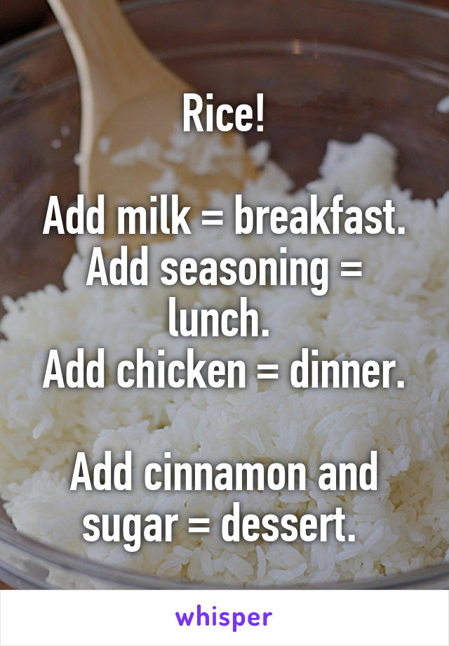Rice!

Add milk = breakfast.
Add seasoning = lunch. 
Add chicken = dinner. 
Add cinnamon and sugar = dessert. 