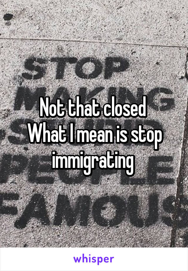 Not that closed 
What I mean is stop immigrating 